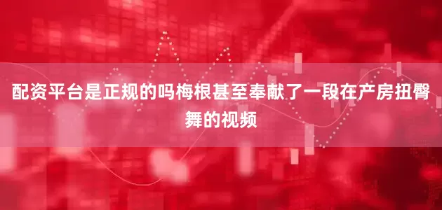 配资平台是正规的吗梅根甚至奉献了一段在产房扭臀舞的视频