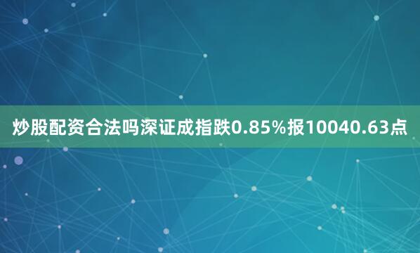 炒股配资合法吗深证成指跌0.85%报10040.63点