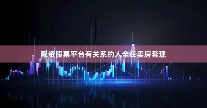 配资股票平台有关系的人全在卖房套现