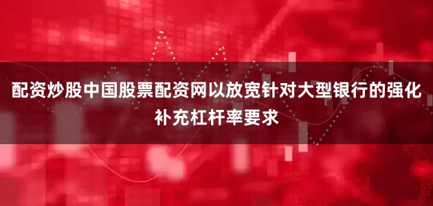 配资炒股中国股票配资网以放宽针对大型银行的强化补充杠杆率要求