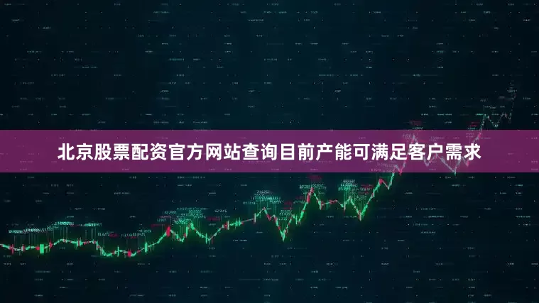 北京股票配资官方网站查询目前产能可满足客户需求