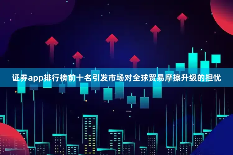 证券app排行榜前十名引发市场对全球贸易摩擦升级的担忧