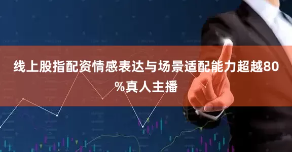线上股指配资情感表达与场景适配能力超越80%真人主播
