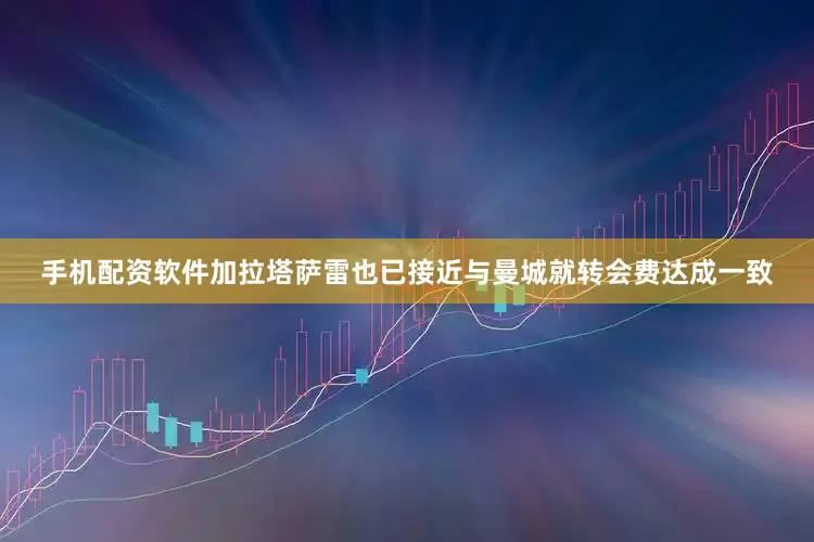 手机配资软件加拉塔萨雷也已接近与曼城就转会费达成一致