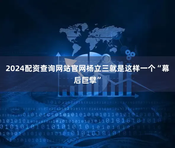 2024配资查询网站官网杨立三就是这样一个“幕后巨擘”