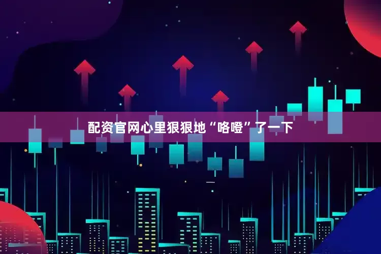 配资官网心里狠狠地“咯噔”了一下
