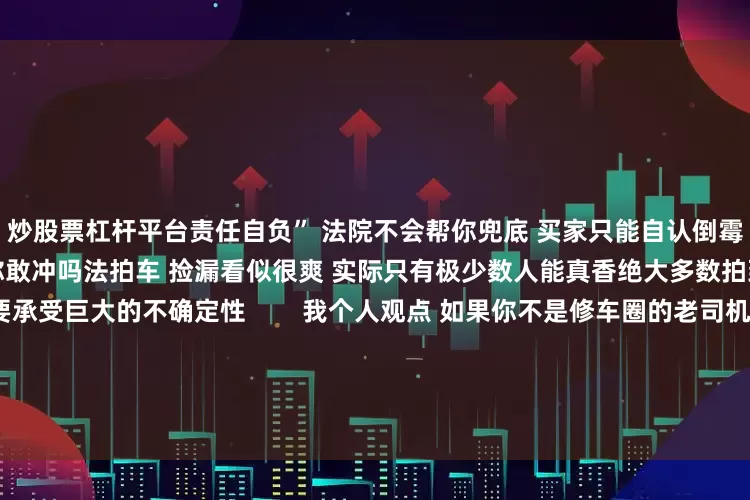 炒股票杠杆平台责任自负” 法院不会帮你兜底 买家只能自认倒霉你是上头还是劝退 这波法拍车你敢冲吗法拍车 捡漏看似很爽 实际只有极少数人能真香绝大多数拍到低价车的买家 后续都要承受巨大的不确定性        我个人观点 如果你不是修车圈的老司机 没有专业的鉴定能力和资源 千万别轻易被低价上头想捡漏 可以多关注正规二手车市场 或者趁新能源车“跌冒烟了”时入手一辆实用买菜车法拍豪车虽香 但风险比你想象
