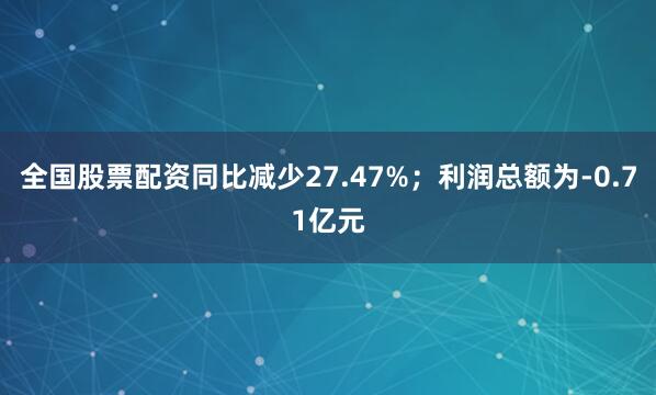 全国股票配资同比减少27.47%；利润总额为-0.71亿元