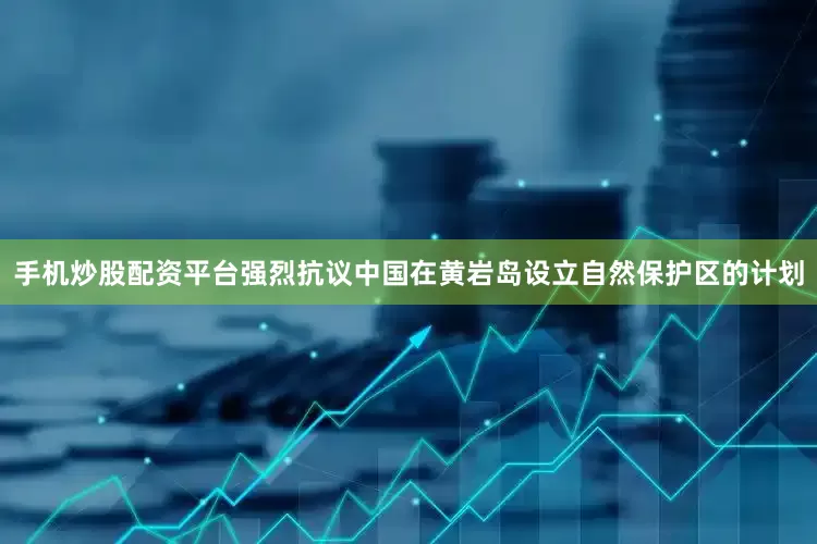 手机炒股配资平台强烈抗议中国在黄岩岛设立自然保护区的计划