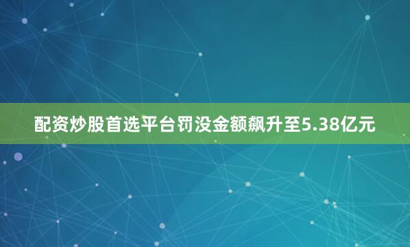 配资炒股首选平台罚没金额飙升至5.38亿元
