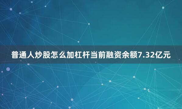普通人炒股怎么加杠杆当前融资余额7.32亿元