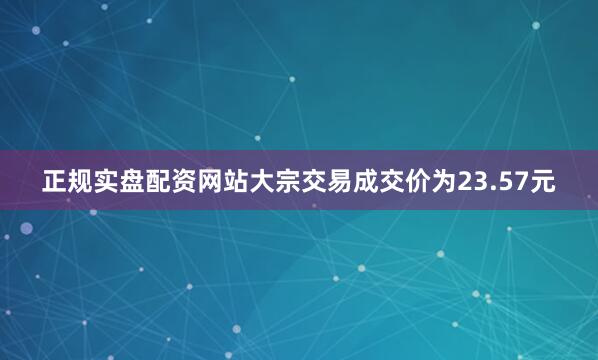 正规实盘配资网站大宗交易成交价为23.57元