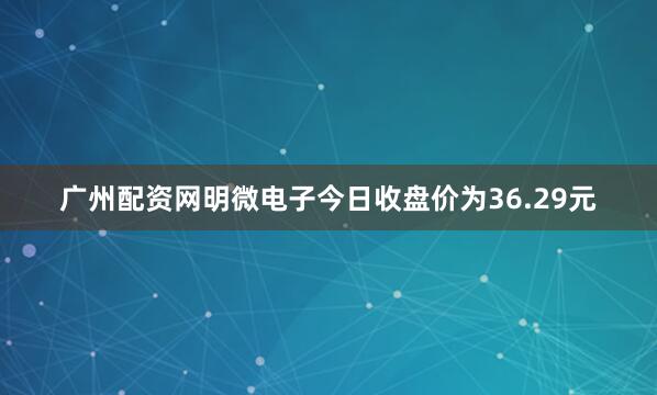 广州配资网明微电子今日收盘价为36.29元