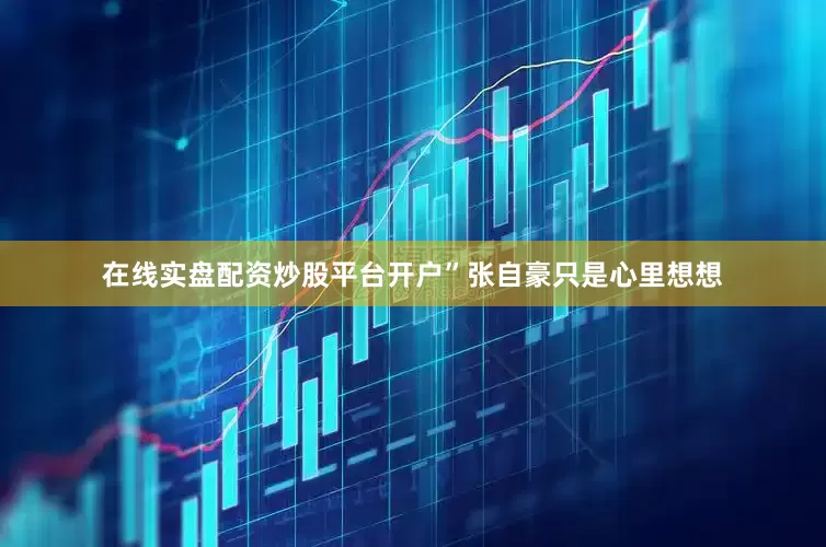 在线实盘配资炒股平台开户”张自豪只是心里想想